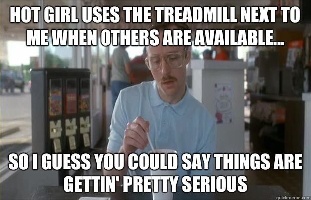 Hot girl uses the treadmill next to me when others are available... So I guess you could say things are gettin' pretty serious  Kip from Napoleon Dynamite