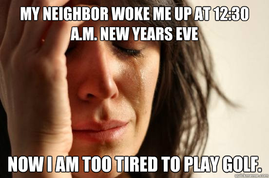 My neighbor woke me up at 12:30 a.m. New Years Eve Now I am too tired to play golf.  First World Problems