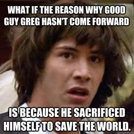 What if the reason why Good Guy Greg hasn't come forward is because he sacrificed himself to save the world.  conspiracy keanu