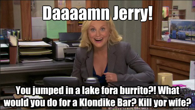 Daaaamn Jerry! You jumped in a lake fora burrito?! What would you do for a Klondike Bar? Kill yor wife?  