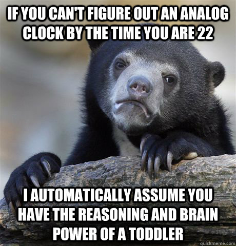 if you can't figure out an analog clock by the time you are 22 I automatically assume you have the reasoning and brain power of a toddler  Confession Bear