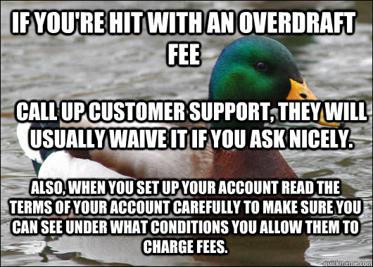 If you're hit with an overdraft fee Call up customer support, they will usually waive it if you ask nicely. Also, when you set up your account read the terms of your account carefully to make sure you can see under what conditions you allow them to charge - If you're hit with an overdraft fee Call up customer support, they will usually waive it if you ask nicely. Also, when you set up your account read the terms of your account carefully to make sure you can see under what conditions you allow them to charge  Actual Advice Mallard