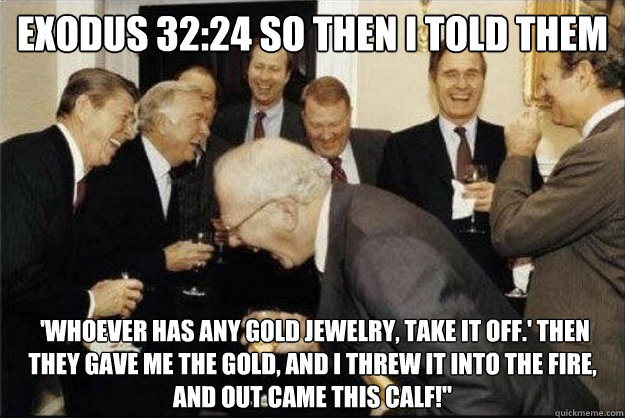 Exodus 32:24 So then I told them  'Whoever has any gold jewelry, take it off.' Then they gave me the gold, and I threw it into the fire, and out came this calf!