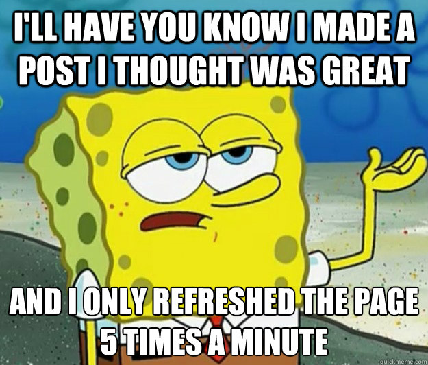 I'll have you know I made a post I thought was great And I only refreshed the page 5 times a minute  Tough Spongebob