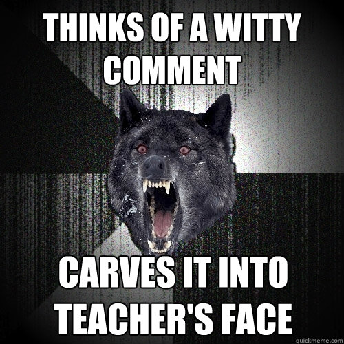 Thinks of a witty comment carves it into          teacher's face  Insanity Wolf