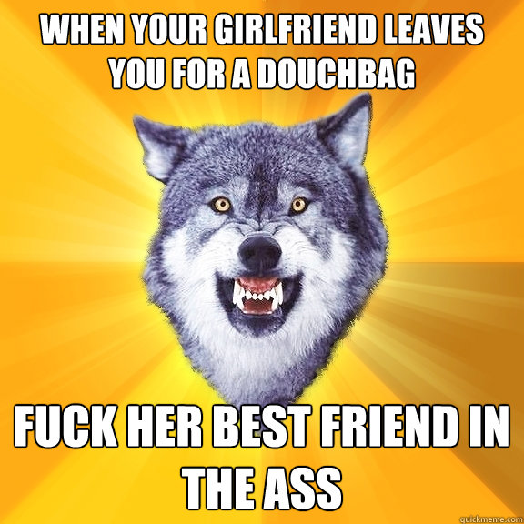 When your girlfriend leaves you for a douchbag fuck her best friend in the ass  Courage Wolf