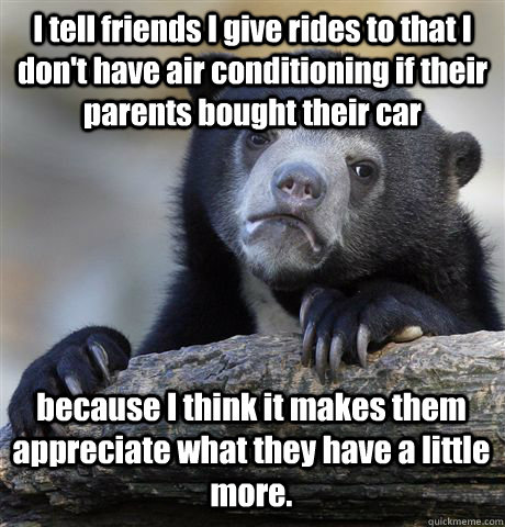 I tell friends I give rides to that I don't have air conditioning if their parents bought their car because I think it makes them appreciate what they have a little more. - I tell friends I give rides to that I don't have air conditioning if their parents bought their car because I think it makes them appreciate what they have a little more.  Confession Bear