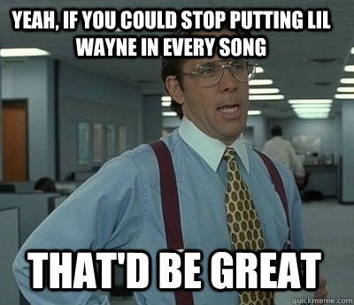 Yeah, if you could stop putting Lil Wayne in every song That'd be great  Bill Lumbergh