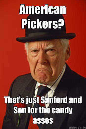 American Pickers? That's just Sanford and Son for the candy asses   Pissed old guy