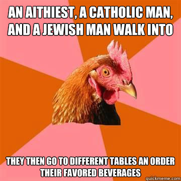 an aithiest, a catholic man, and a jewish man walk into a bar they then go to different tables an order their favored beverages  Anti-Joke Chicken