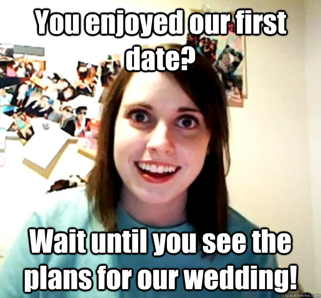 You enjoyed our first date? Wait until you see the plans for our wedding!  Overly Attached Girlfriend