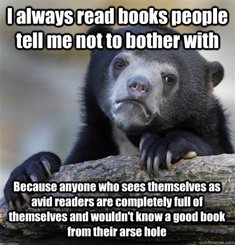 I always read books people tell me not to bother with Because anyone who sees themselves as avid readers are completely full of themselves and wouldn't know a good book from their arse hole  - I always read books people tell me not to bother with Because anyone who sees themselves as avid readers are completely full of themselves and wouldn't know a good book from their arse hole   Confession Bear