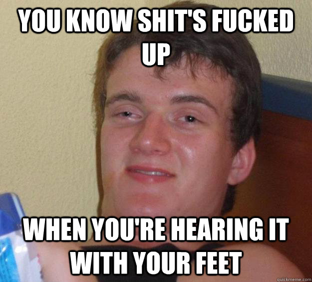 You know shit's fucked up when you're hearing it with your feet  10 Guy