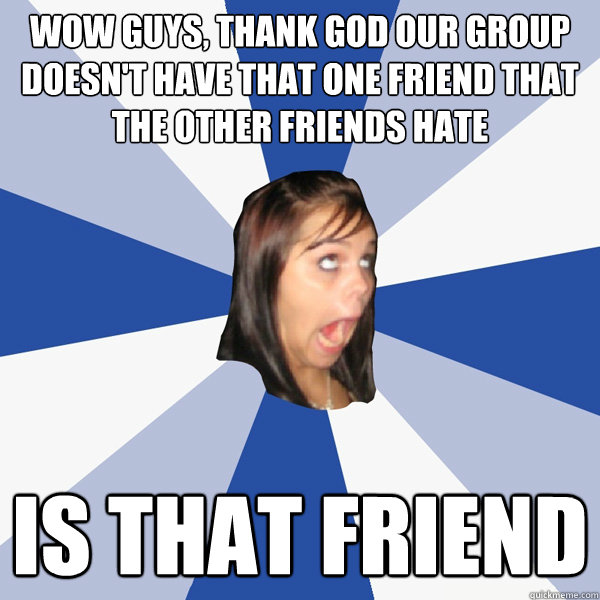 Wow guys, thank god our group doesn't have that one friend that the other friends hate Is that friend  Annoying Facebook Girl