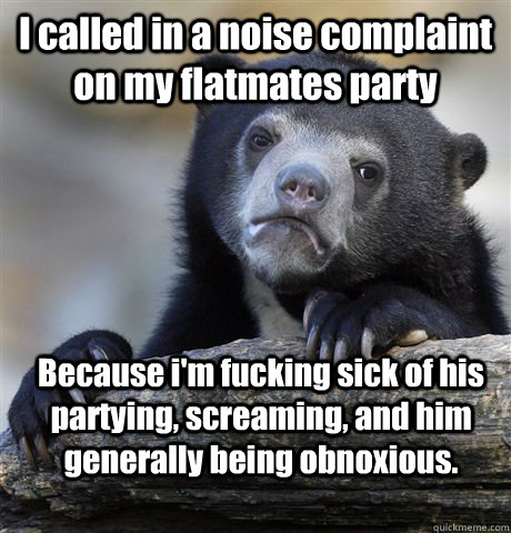 I called in a noise complaint on my flatmates party Because i'm fucking sick of his partying, screaming, and him generally being obnoxious.  Confession Bear