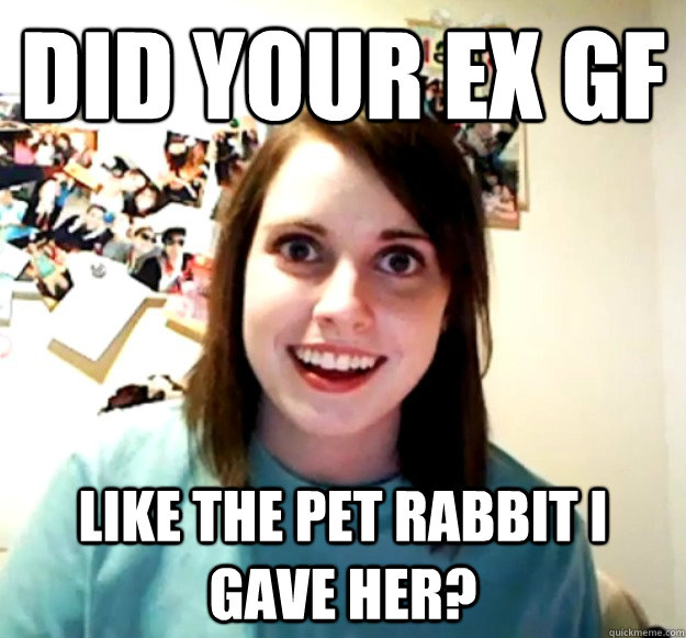 did your ex gf like the pet rabbit i gave her?  Overly Attached Girlfriend