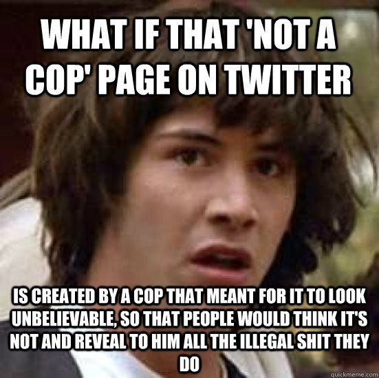 what if that 'not a cop' page on twitter is created by a cop that meant for it to look unbelievable, so that people would think it's not and reveal to him all the illegal shit they do  conspiracy keanu