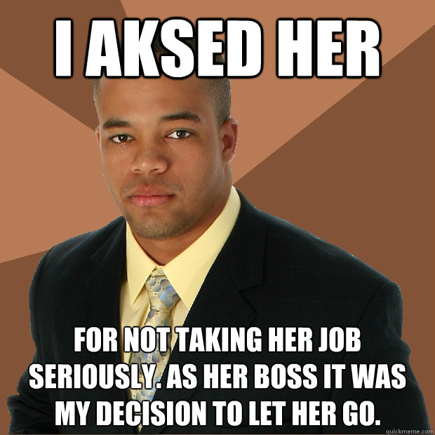 I AKSED HER for not taking her job seriously. as her boss it was my decision to let her go. - I AKSED HER for not taking her job seriously. as her boss it was my decision to let her go.  Successful Black Man