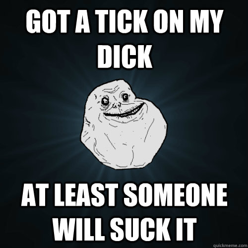 got a tick on my dick at least someone will suck it  Forever Alone