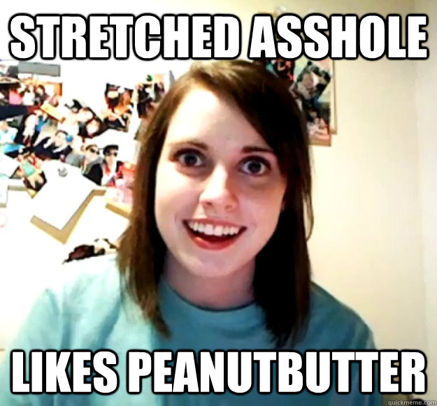 Stretched Asshole Likes Peanutbutter Overly Attached Girlfriend Quickmeme