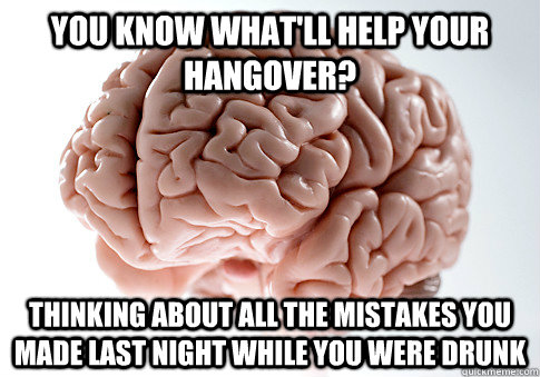 YOU KNOW WHAT'LL HELP YOUR HANGOVER? THINKING ABOUT ALL THE MISTAKES YOU MADE LAST NIGHT WHILE YOU WERE DRUNK  - YOU KNOW WHAT'LL HELP YOUR HANGOVER? THINKING ABOUT ALL THE MISTAKES YOU MADE LAST NIGHT WHILE YOU WERE DRUNK   Scumbag Brain