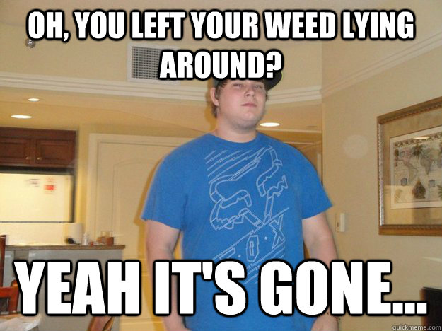 Oh, you left your weed lying around? yeah it's gone...  