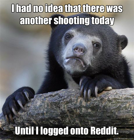 I had no idea that there was another shooting today Until I logged onto Reddit.  Confession Bear