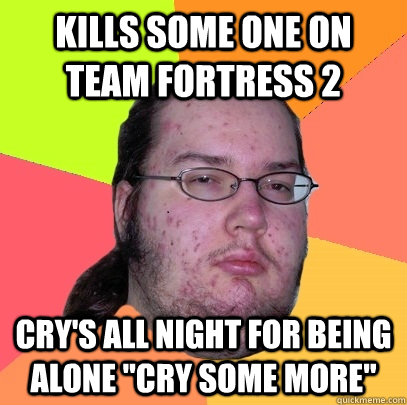 kills some one on team fortress 2 cry's all night for being alone 