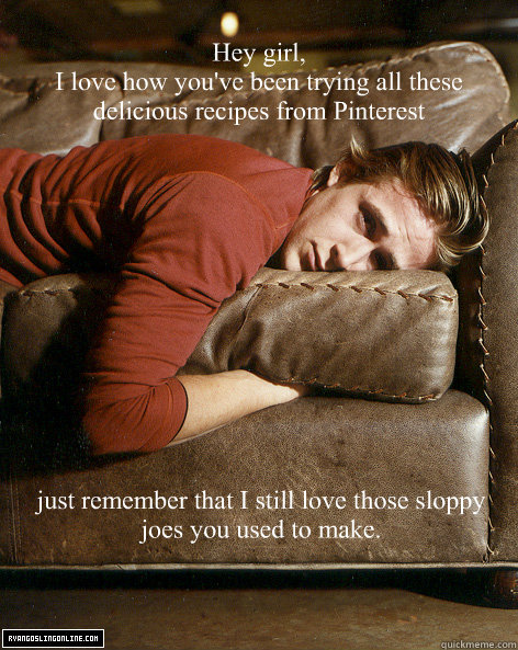 
Hey girl,
I love how you've been trying all these delicious recipes from Pinterest just remember that I still love those sloppy joes you used to make. - 
Hey girl,
I love how you've been trying all these delicious recipes from Pinterest just remember that I still love those sloppy joes you used to make.  Ryan Gosling Hey Girl