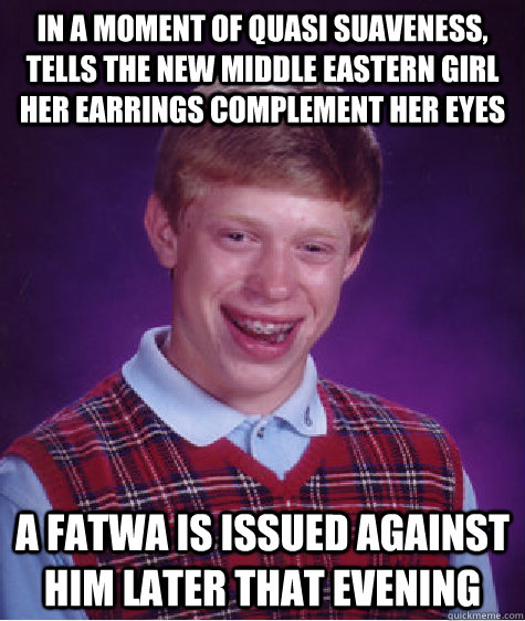 in a moment of quasi suaveness, tells the new middle eastern girl her earrings complement her eyes  a fatwa is issued against him later that evening  Bad Luck Brian