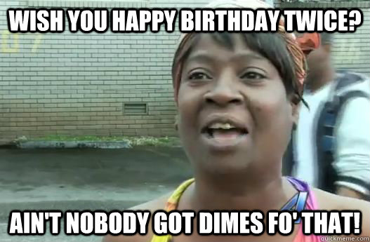 wish you happy birthday twice? Ain't nobody got dimes fo' that!  Sweet Brown