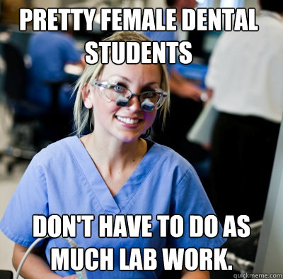 pretty female dental students don't have to do as much lab work.  overworked dental student