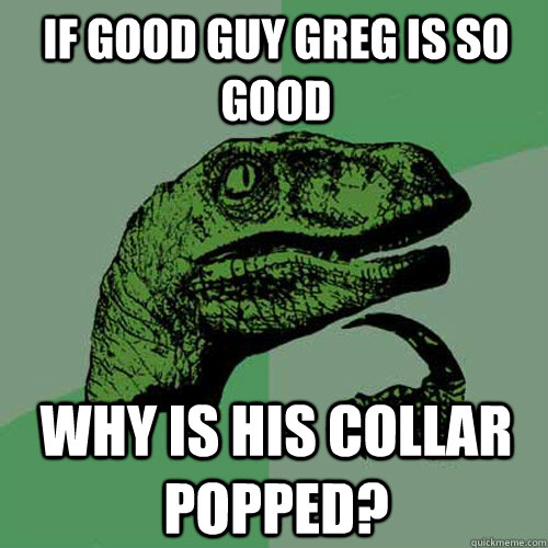 If Good Guy Greg is so Good Why is his collar popped?  Philosoraptor