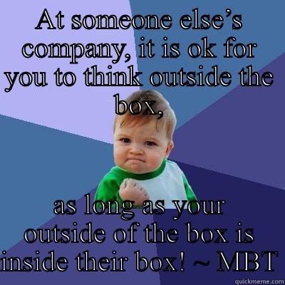 AT SOMEONE ELSE’S COMPANY, IT IS OK FOR YOU TO THINK OUTSIDE THE BOX, AS LONG AS YOUR OUTSIDE OF THE BOX IS INSIDE THEIR BOX! ~ MBT Success Kid