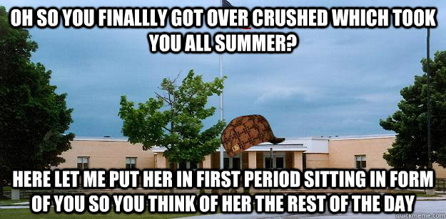 oh so you finallly got over crushed which took you all summer? here let me put her in first period sitting in form of you so you think of her the rest of the day  Scumbag School