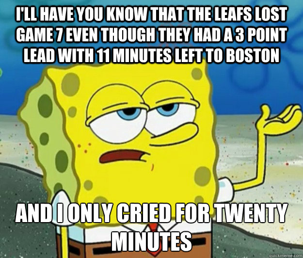 I'll have you know that the Leafs lost game 7 even though they had a 3 point lead with 11 minutes left to Boston And I only cried for twenty minutes - I'll have you know that the Leafs lost game 7 even though they had a 3 point lead with 11 minutes left to Boston And I only cried for twenty minutes  Tough Spongebob