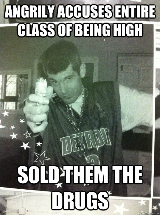 angrily accuses entire class of being high sold them the drugs  