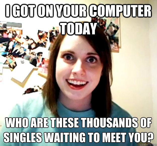 I got on your computer today who are these thousands of singles waiting to meet you? - I got on your computer today who are these thousands of singles waiting to meet you?  Overly Attached Girlfriend