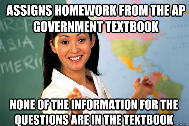 Assigns homework from the AP Government textbook None of the information for the questions are in the textbook  Unhelpful High School Teacher