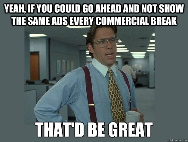 Yeah, if you could go ahead and not show the same ads every commercial break That'd be great  Office Space Lumbergh