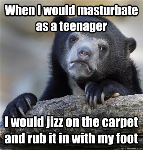 When I would masturbate as a teenager I would jizz on the carpet and rub it in with my foot  Confession Bear