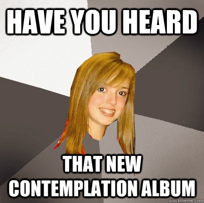 have you heard  that new contemplation album  Musically Oblivious 8th Grader