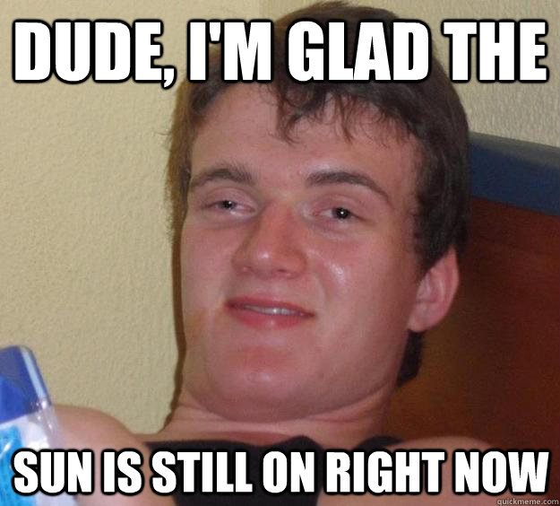 DUde, I'm glad the Sun is still on right now  10 Guy