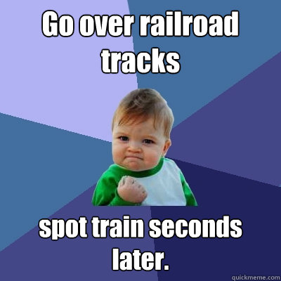 Go over railroad tracks spot train seconds later.  Success Kid