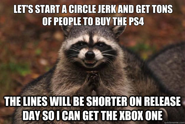 Let's start a circle jerk and get tons of people to buy the ps4
 The lines will be shorter on release day so I can get the Xbox One - Let's start a circle jerk and get tons of people to buy the ps4
 The lines will be shorter on release day so I can get the Xbox One  Evil Plotting Raccoon