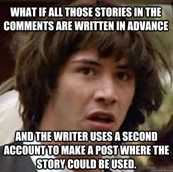 What if all those stories in the comments are written in advance and the writer uses a second account to make a post where the story could be used.  conspiracy keanu