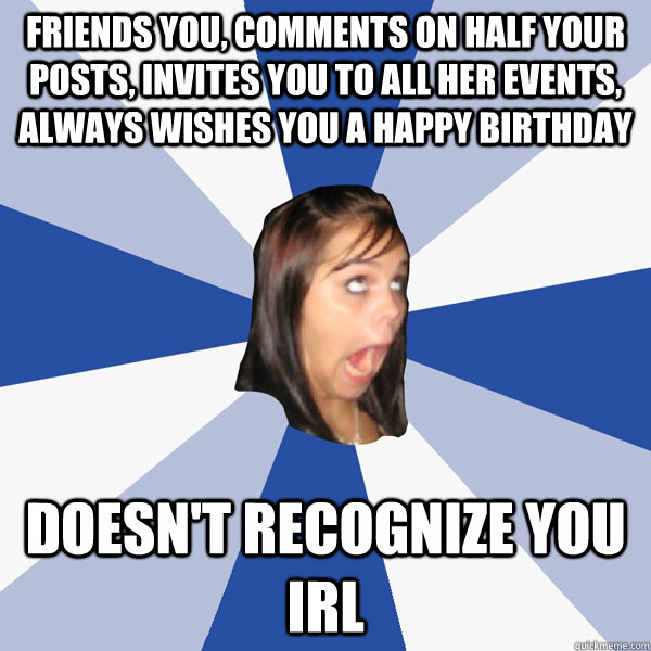 FRIENDS YOU, COMMENTS ON HALF YOUR POSTS, INVITES YOU TO ALL HER EVENTS, ALWAYS WISHES YOU A HAPPY BIRTHDAY DOESN'T RECOGNIZE YOU IRL - FRIENDS YOU, COMMENTS ON HALF YOUR POSTS, INVITES YOU TO ALL HER EVENTS, ALWAYS WISHES YOU A HAPPY BIRTHDAY DOESN'T RECOGNIZE YOU IRL  Annoying Facebook Girl