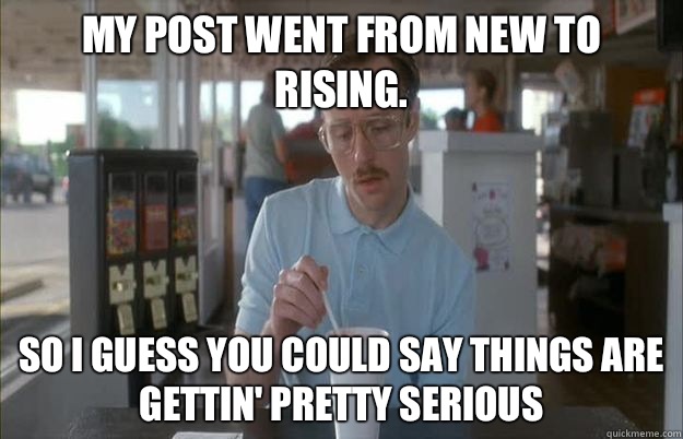 My post went from new to rising. So I guess you could say things are gettin' pretty serious  Kip from Napoleon Dynamite