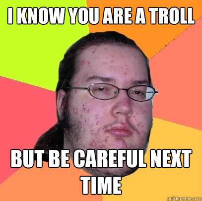 i know you are a troll but be careful next time  Butthurt Dweller