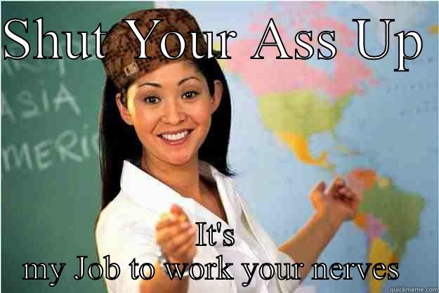 SHUT YOUR ASS UP  IT'S MY JOB TO WORK YOUR NERVES  Scumbag Teacher